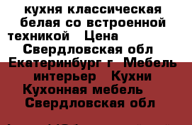 кухня классическая белая со встроенной техникой › Цена ­ 200 000 - Свердловская обл., Екатеринбург г. Мебель, интерьер » Кухни. Кухонная мебель   . Свердловская обл.